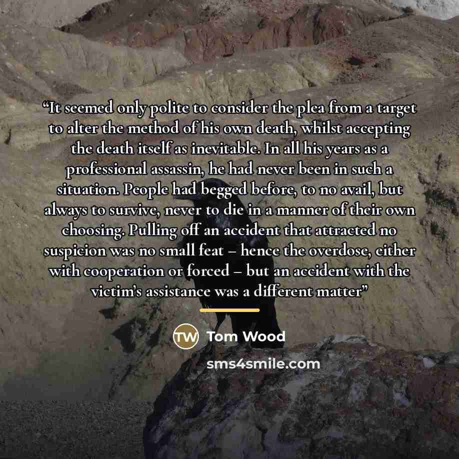 “It seemed only polite to consider the plea from a target to alter the method of his own death, whilst accepting the death itself as inevitable. In all his years as a professional assassin, he had never been in such a situation. People had begged before, to no avail, but always to survive, never to…” quote by Tom Wood