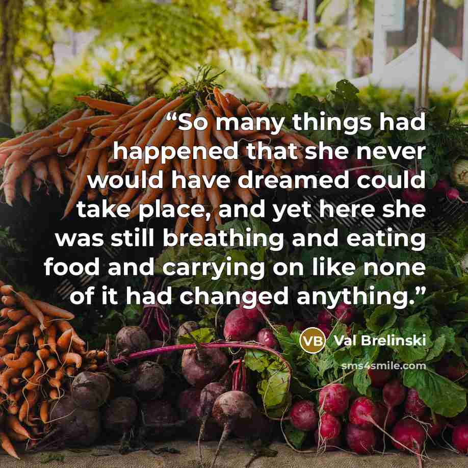 “So many things had happened that she never would have dreamed could take place, and yet here she was still breathing and eating food and carrying on like none of it had changed anything.” quote by Val Brelinski