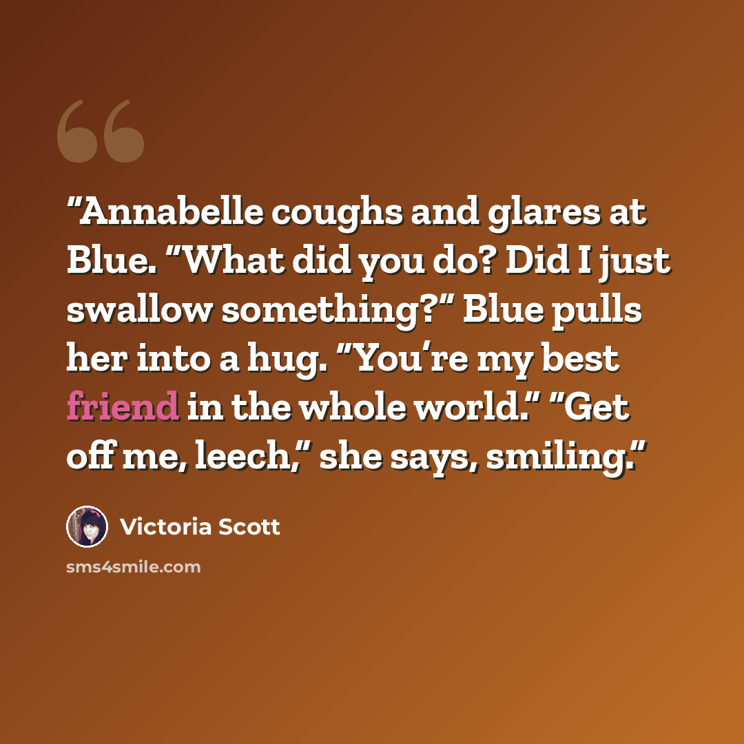 “Annabelle coughs and glares at Blue. “What did you do? Did I just swallow something?” Blue pulls her into a hug. “You’re my best friend in the whole world.” “Get off me, leech,” she says, smiling.” quote by Victoria Scott