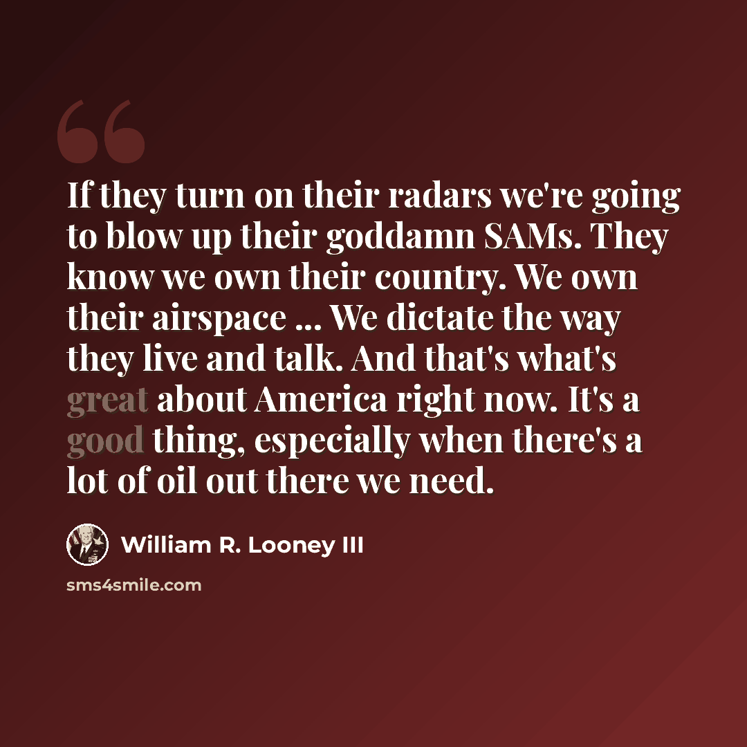 “If they turn on their radars we're going to blow up their goddamn SAMs. They know we own their country. We own their airspace ... We dictate the way they live and talk. And that's what's great about America right now. It's a good thing, especially when there's a lot of oil out there we need.” quote by William R. Looney III