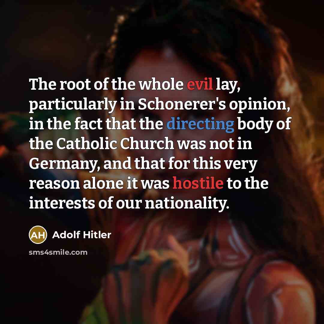 “The root of the whole evil lay, particularly in Schonerer's opinion, in the fact that the directing body of the Catholic Church was not in Germany, and that for this very reason alone it was hostile to the interests of our nationality.” quote by Adolf Hitler