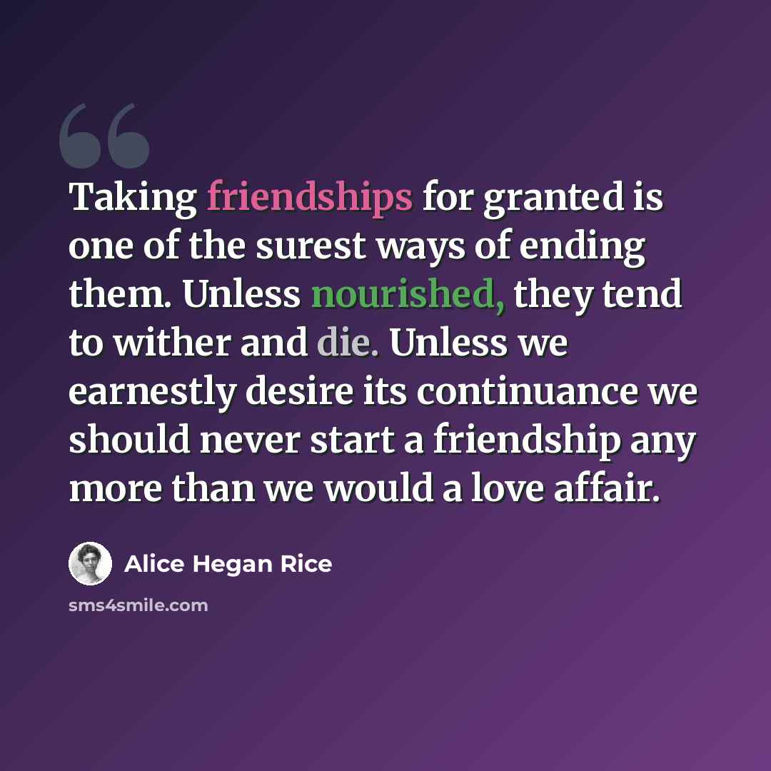 “Taking friendships for granted is one of the surest ways of ending them. Unless nourished, they tend to wither and die. Unless we earnestly desire its continuance we should never start a friendship any more than we would a love affair.” quote by Alice Hegan Rice