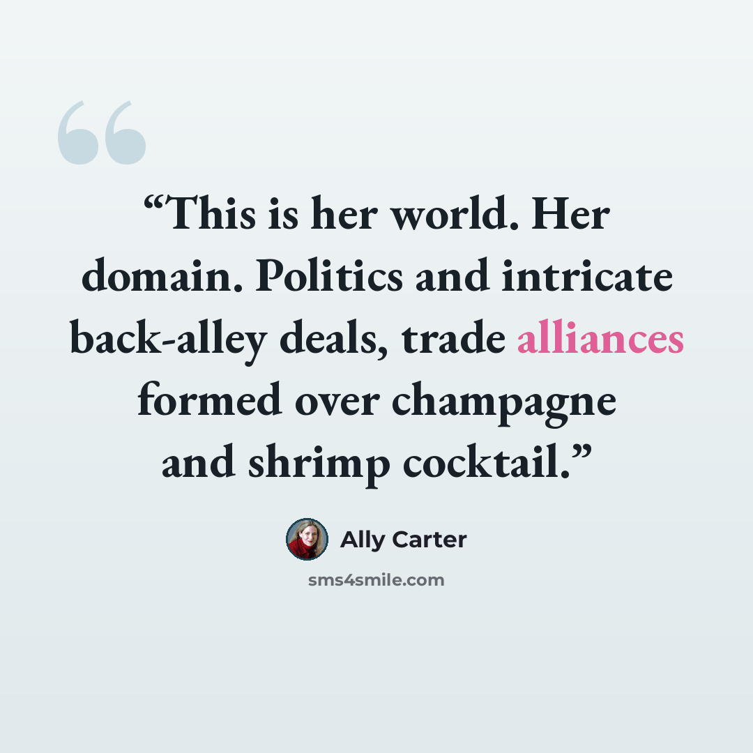 “This is her world. Her domain. Politics and intricate back-alley deals, trade alliances formed over champagne and shrimp cocktail.” quote by Ally Carter
