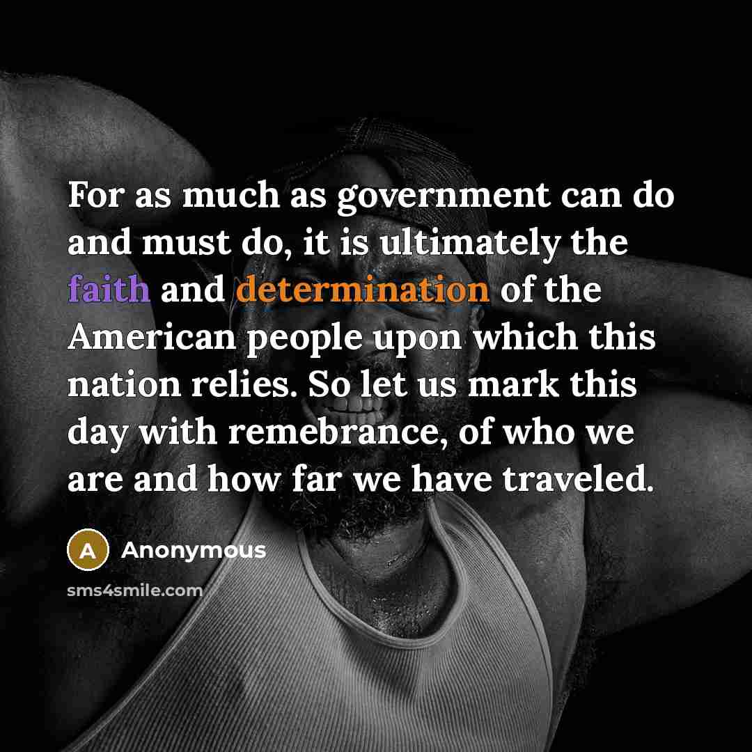 “For as much as government can do and must do, it is ultimately the faith and determination of the American people upon which this nation relies. So let us mark this day with remebrance, of who we are and how far we have traveled.” quote by Anonymous
