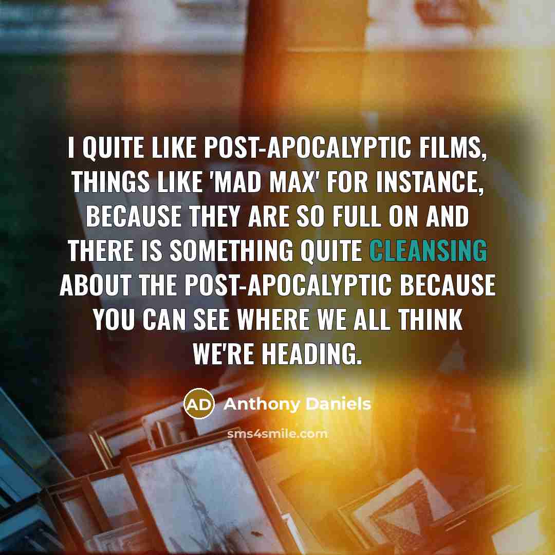 “I quite like post-apocalyptic films, things like 'Mad Max' for instance, because they are so full on and there is something quite cleansing about the post-apocalyptic because you can see where we all think we're heading.” quote by Anthony Daniels
