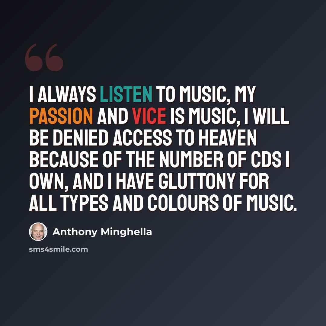 “I always listen to music, my passion and vice is music, I will be denied access to heaven because of the number of CDs I own, and I have gluttony for all types and colours of music.” quote by Anthony Minghella