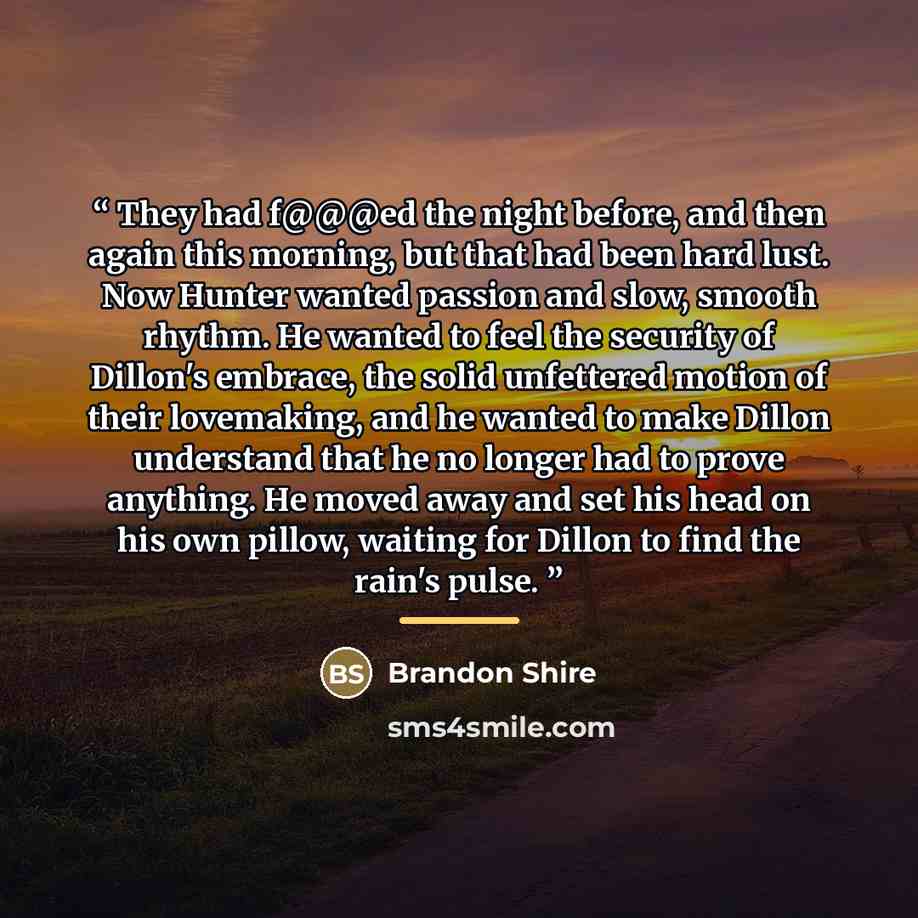 “They had f@@@ed the night before, and then again this morning, but that had been hard lust. Now Hunter wanted passion and slow, smooth rhythm. He wanted to feel the security of Dillon's embrace, the solid unfettered motion of their lovemaking, and he wanted to make Dillon understand that he no…” quote by Brandon Shire
