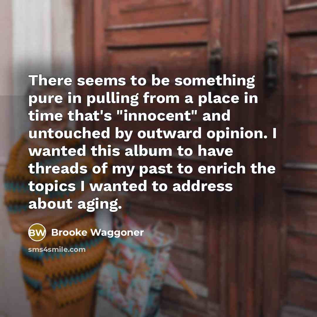 “There seems to be something pure in pulling from a place in time that's "innocent" and untouched by outward opinion. I wanted this album to have threads of my past to enrich the topics I wanted to address about aging.” quote by Brooke Waggoner