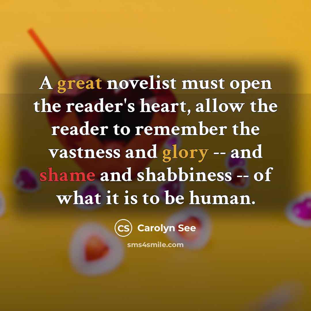 “A great novelist must open the reader's heart, allow the reader to remember the vastness and glory -- and shame and shabbiness -- of what it is to be human.” quote by Carolyn See