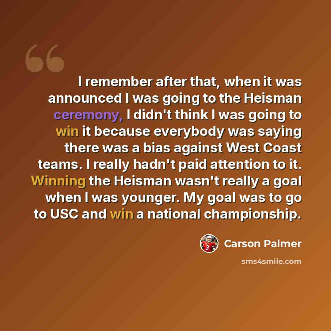“I remember after that, when it was announced I was going to the Heisman ceremony, I didn't think I was going to win it because everybody was saying there was a bias against West Coast teams. I really hadn't paid attention to it. Winning the Heisman wasn't really a goal when I was younger. My goal…” quote by Carson Palmer
