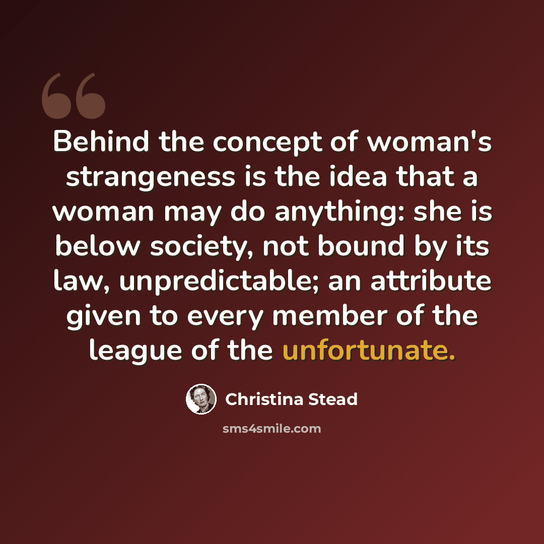 “Behind the concept of woman's strangeness is the idea that a woman may do anything: she is below society, not bound by its law, unpredictable; an attribute given to every member of the league of the unfortunate.” quote by Christina Stead