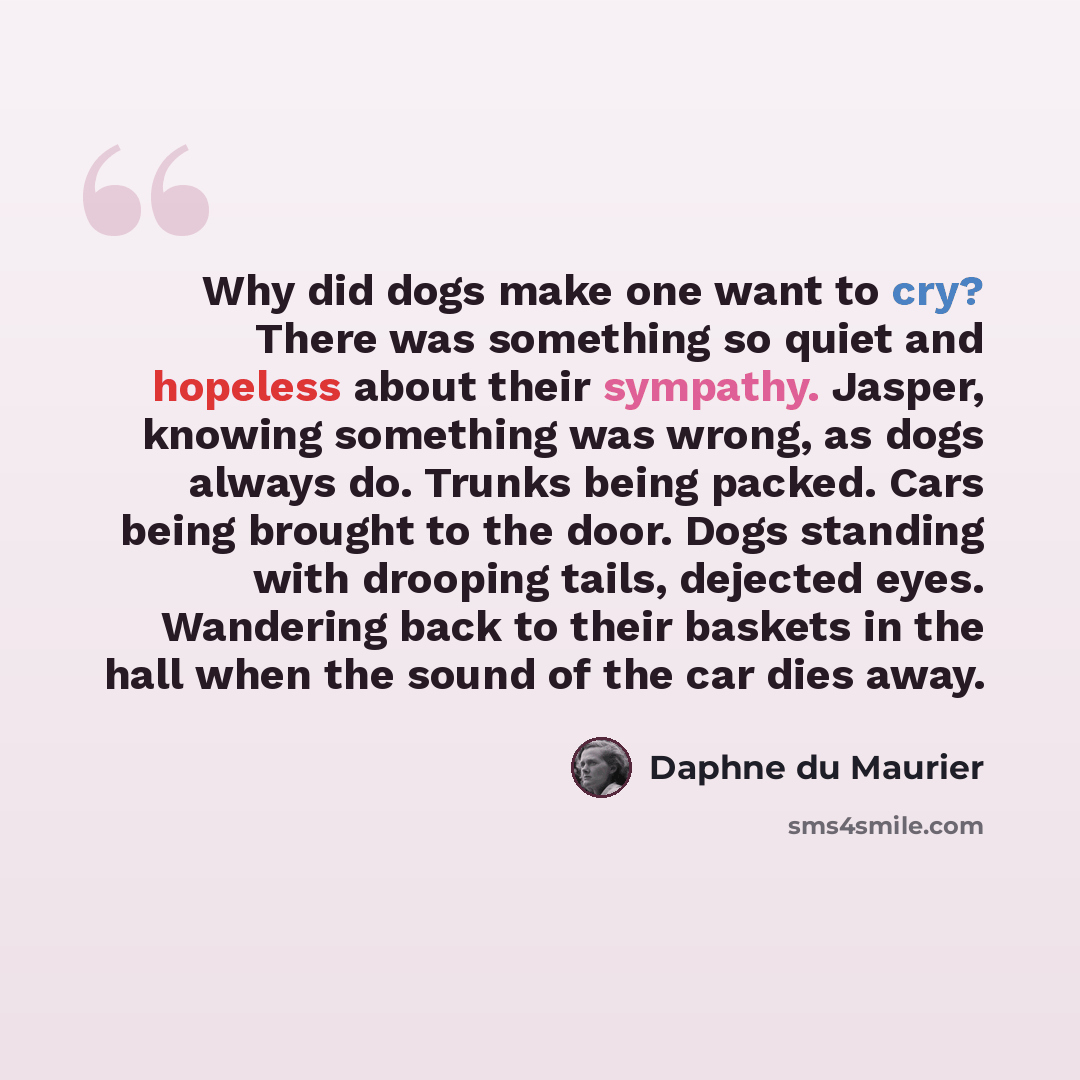 “Why did dogs make one want to cry? There was something so quiet and hopeless about their sympathy. Jasper, knowing something was wrong, as dogs always do. Trunks being packed. Cars being brought to the door. Dogs standing with drooping tails, dejected eyes. Wandering back to their baskets in the…” quote by Daphne du Maurier