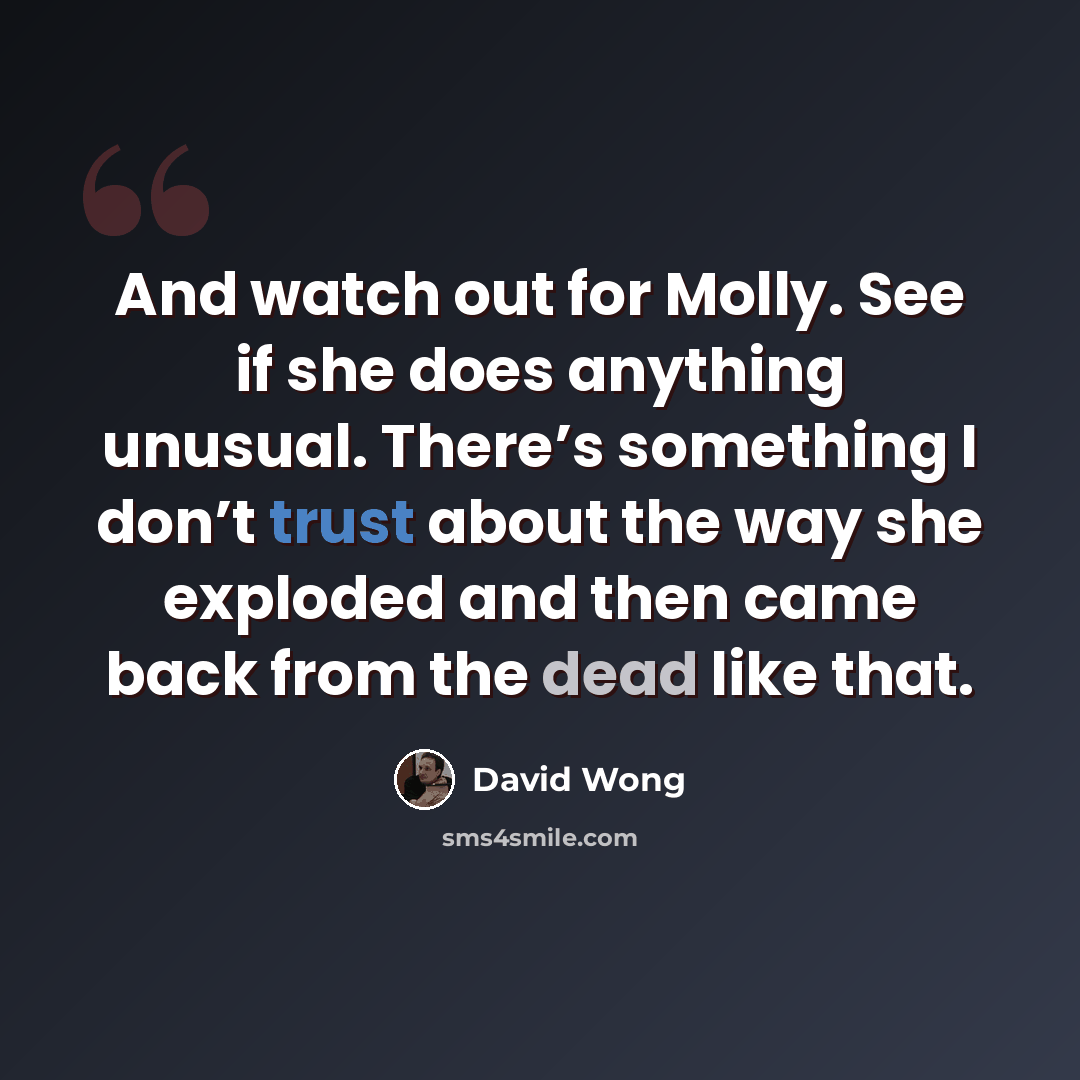 “And watch out for Molly. See if she does anything unusual. There’s something I don’t trust about the way she exploded and then came back from the dead like that.” quote by David Wong