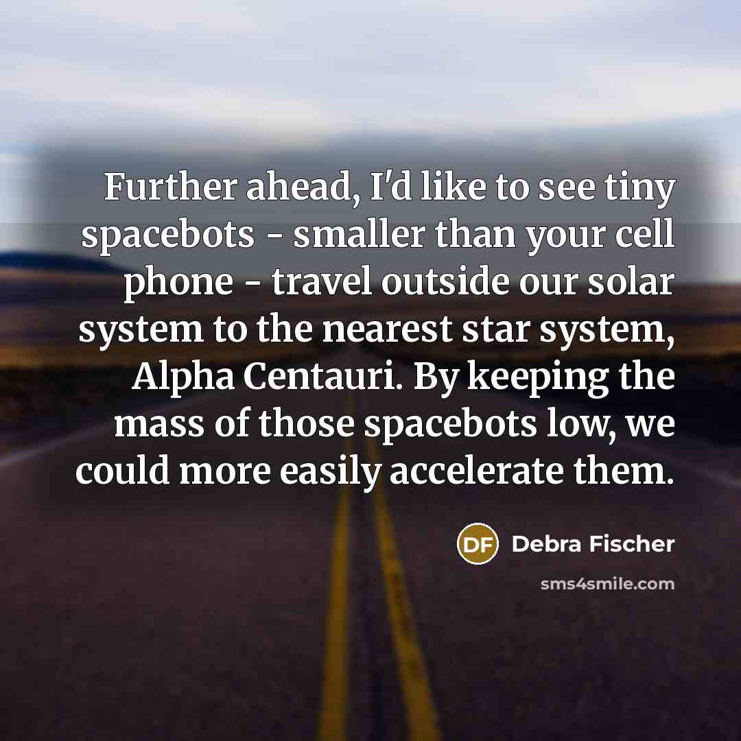 “Further ahead, I'd like to see tiny spacebots - smaller than your cell phone - travel outside our solar system to the nearest star system, Alpha Centauri. By keeping the mass of those spacebots low, we could more easily accelerate them.” quote by Debra Fischer