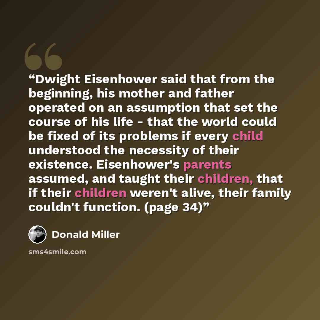 “Dwight Eisenhower said that from the beginning, his mother and father operated on an assumption that set the course of his life - that the world could be fixed of its problems if every child understood the necessity of their existence. Eisenhower's parents assumed, and taught their children, that…” quote by Donald Miller