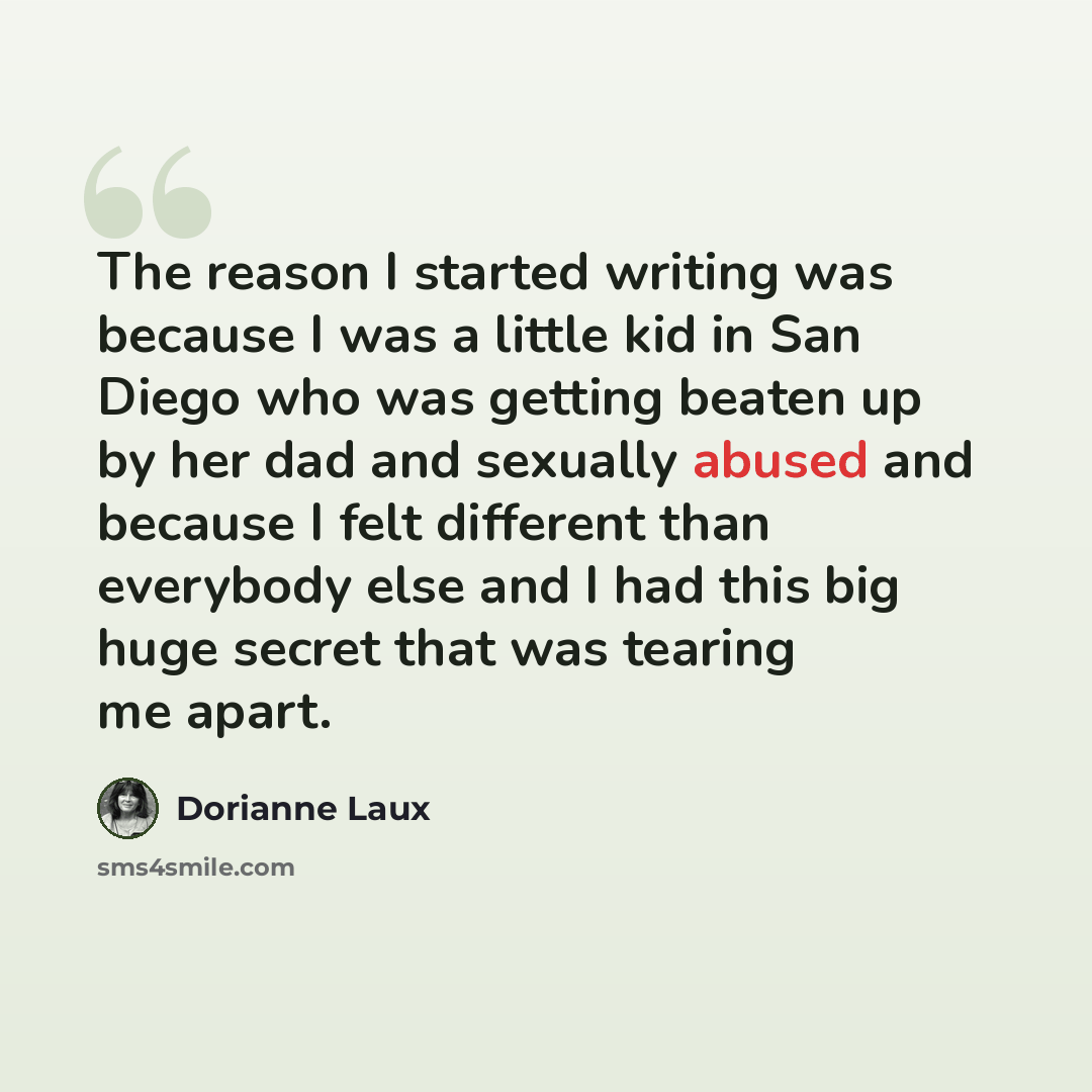 “The reason I started writing was because I was a little kid in San Diego who was getting beaten up by her dad and sexually abused and because I felt different than everybody else and I had this big huge secret that was tearing me apart.” quote by Dorianne Laux