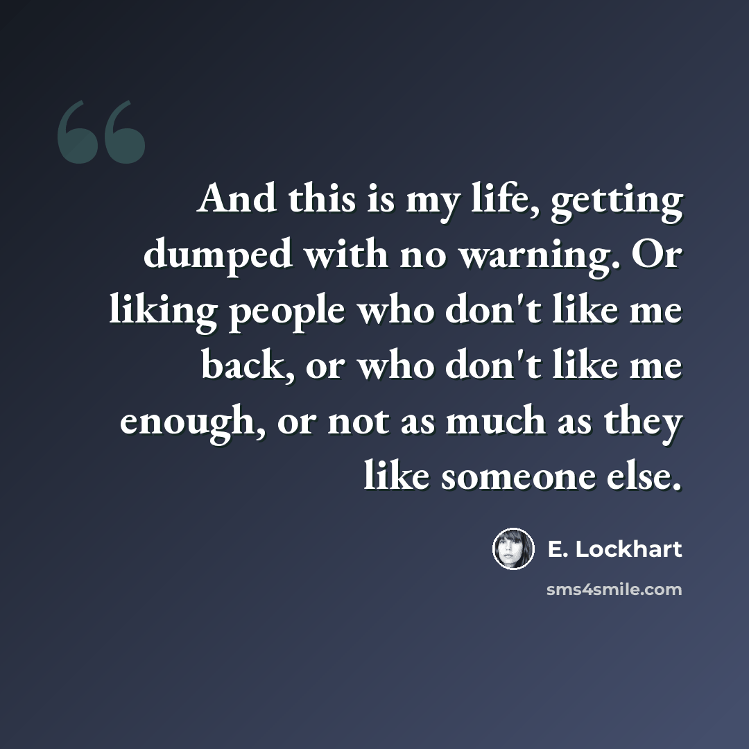 “And this is my life, getting dumped with no warning. Or liking people who don't like me back, or who don't like me enough, or not as much as they like someone else.” quote by E. Lockhart