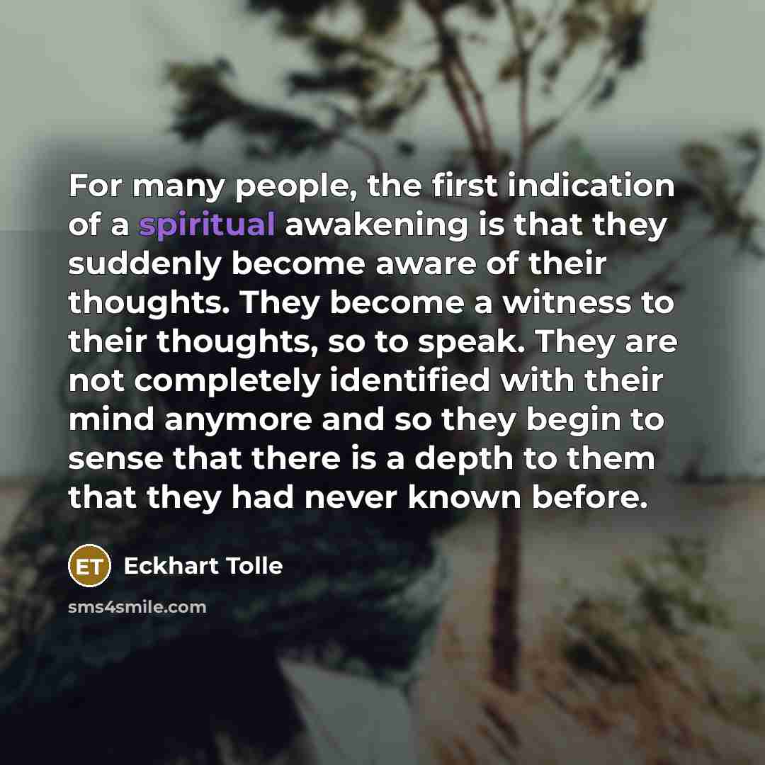 “For many people, the first indication of a spiritual awakening is that they suddenly become aware of their thoughts. They become a witness to their thoughts, so to speak. They are not completely identified with their mind anymore and so they begin to sense that there is a depth to them that they…” quote by Eckhart Tolle