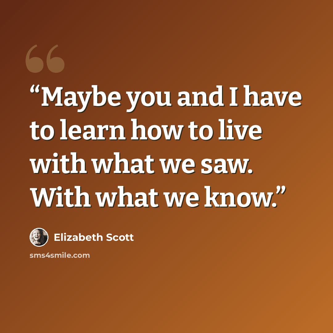 “Maybe you and I have to learn how to live with what we saw. With what we know.” quote by Elizabeth Scott