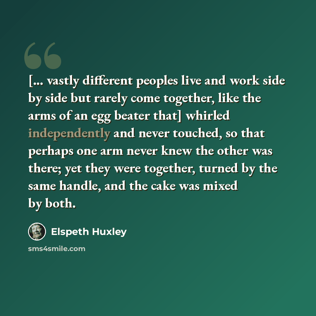 “[... vastly different peoples live and work side by side but rarely come together, like the arms of an egg beater that] whirled independently and never touched, so that perhaps one arm never knew the other was there; yet they were together, turned by the same handle, and the cake was mixed by both.” quote by Elspeth Huxley