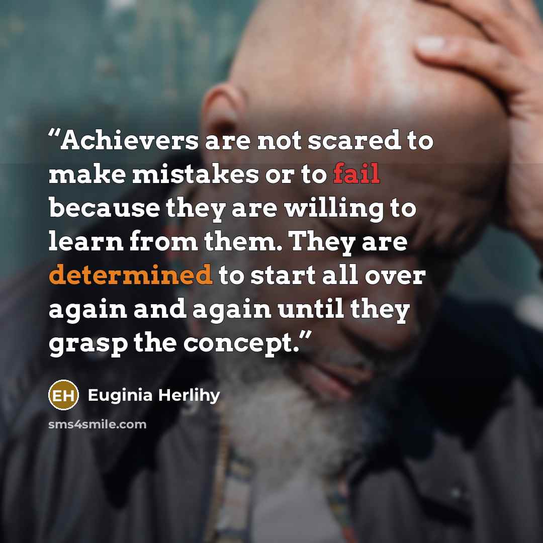 “Achievers are not scared to make mistakes or to fail because they are willing to learn from them. They are determined to start all over again and again until they grasp the concept.” quote by Euginia Herlihy