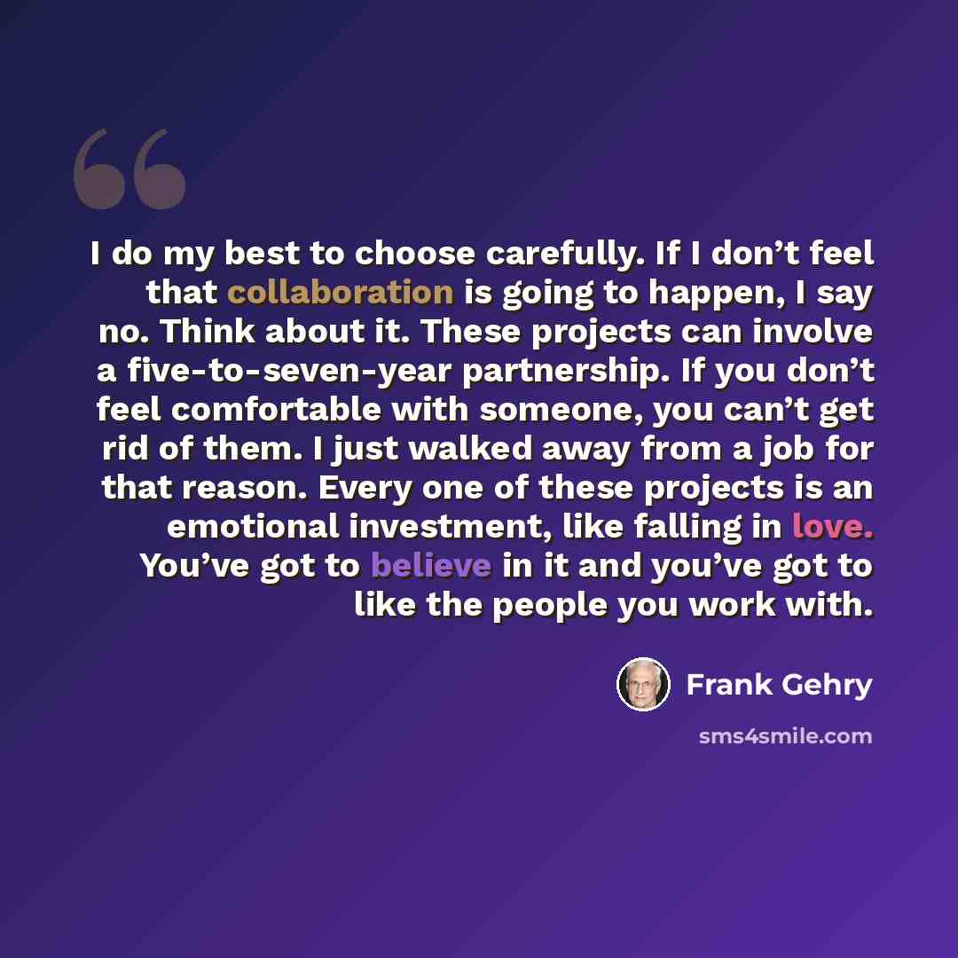 “I do my best to choose carefully. If I don’t feel that collaboration is going to happen, I say no. Think about it. These projects can involve a five-to-seven-year partnership. If you don’t feel comfortable with someone, you can’t get rid of them. I just walked away from a job for that reason…” quote by Frank Gehry