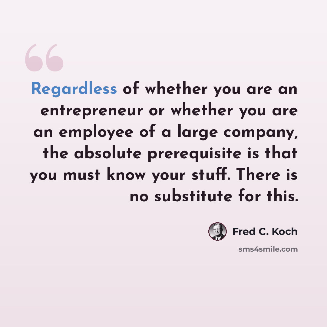 “Regardless of whether you are an entrepreneur or whether you are an employee of a large company, the absolute prerequisite is that you must know your stuff. There is no substitute for this.” quote by Fred C. Koch