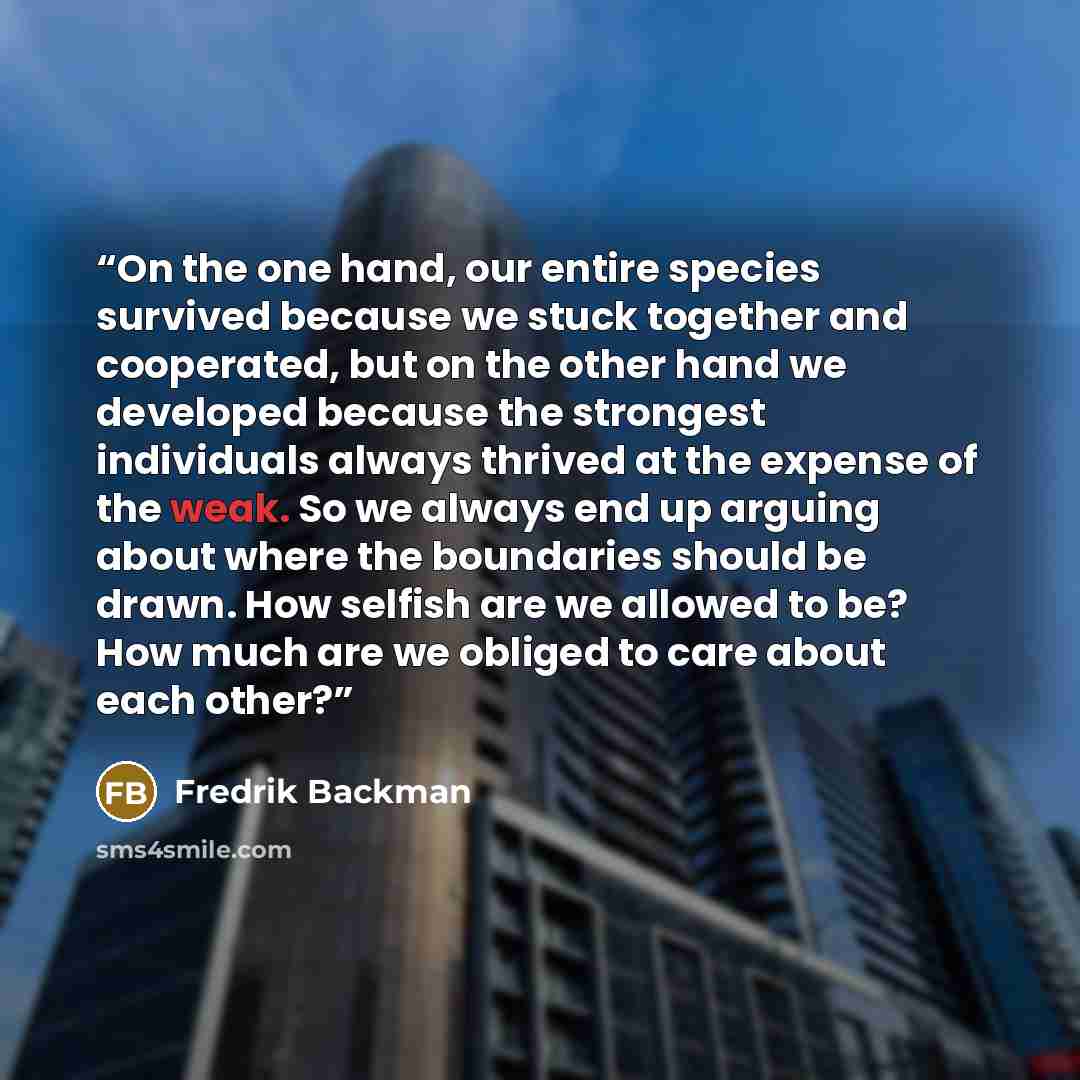 “On the one hand, our entire species survived because we stuck together and cooperated, but on the other hand we developed because the strongest individuals always thrived at the expense of the weak. So we always end up arguing about where the boundaries should be drawn. How selfish are we allowed…” quote by Fredrik Backman