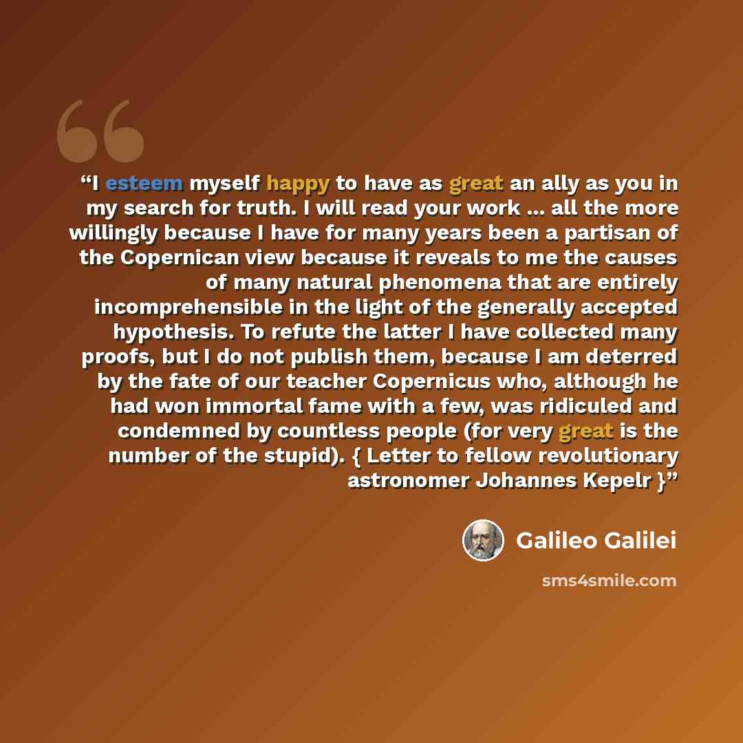 “I esteem myself happy to have as great an ally as you in my search for truth. I will read your work ... all the more willingly because I have for many years been a partisan of the Copernican view because it reveals to me the causes of many natural phenomena that are entirely incomprehensible in…” quote by Galileo Galilei