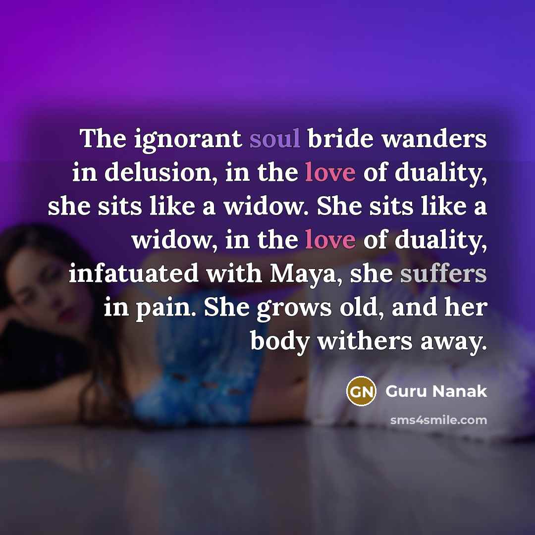 “The ignorant soul bride wanders in delusion, in the love of duality, she sits like a widow. She sits like a widow, in the love of duality, infatuated with Maya, she suffers in pain. She grows old, and her body withers away.” quote by Guru Nanak