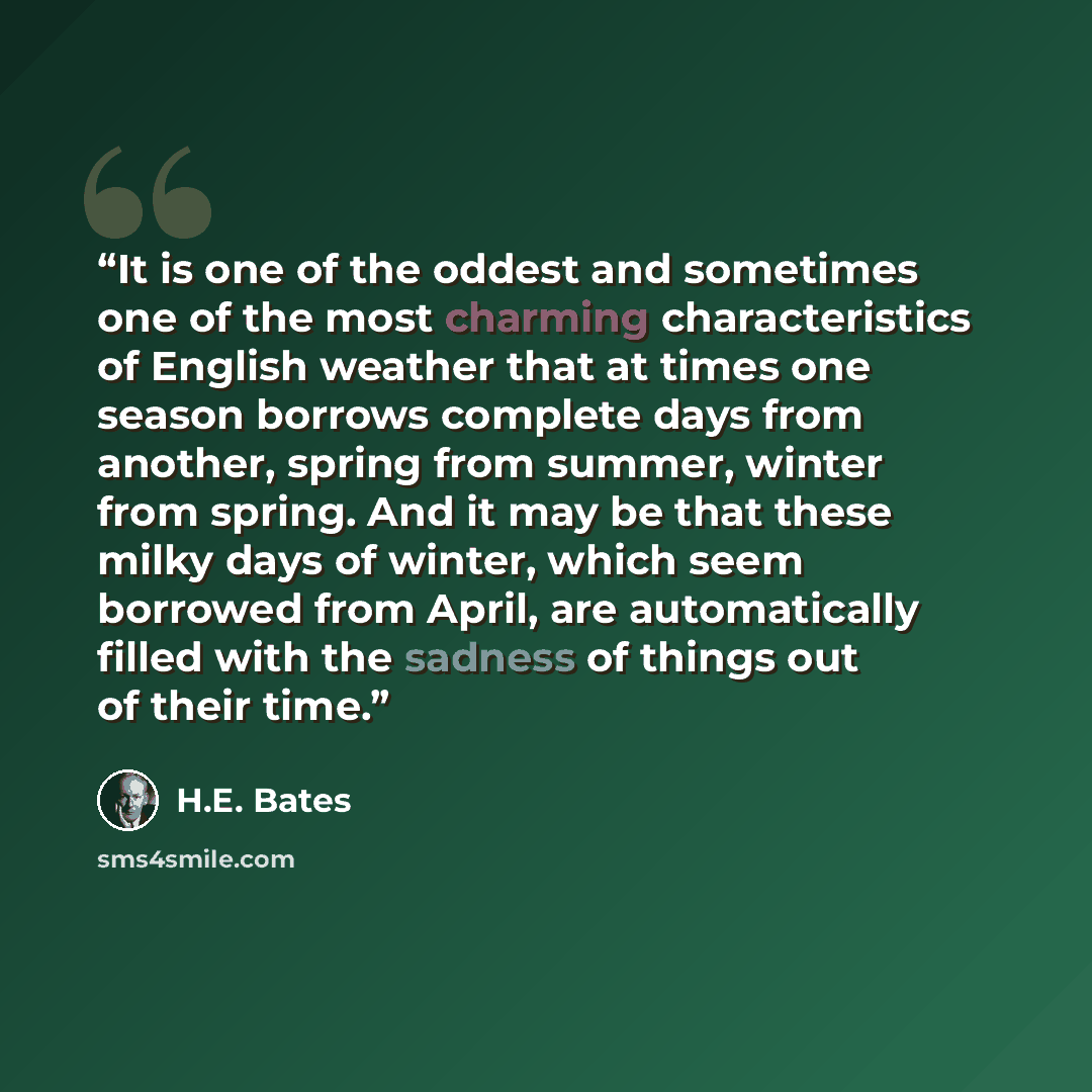 “It is one of the oddest and sometimes one of the most charming characteristics of English weather that at times one season borrows complete days from another, spring from summer, winter from spring. And it may be that these milky days of winter, which seem borrowed from April, are automatically…” quote by H.E. Bates
