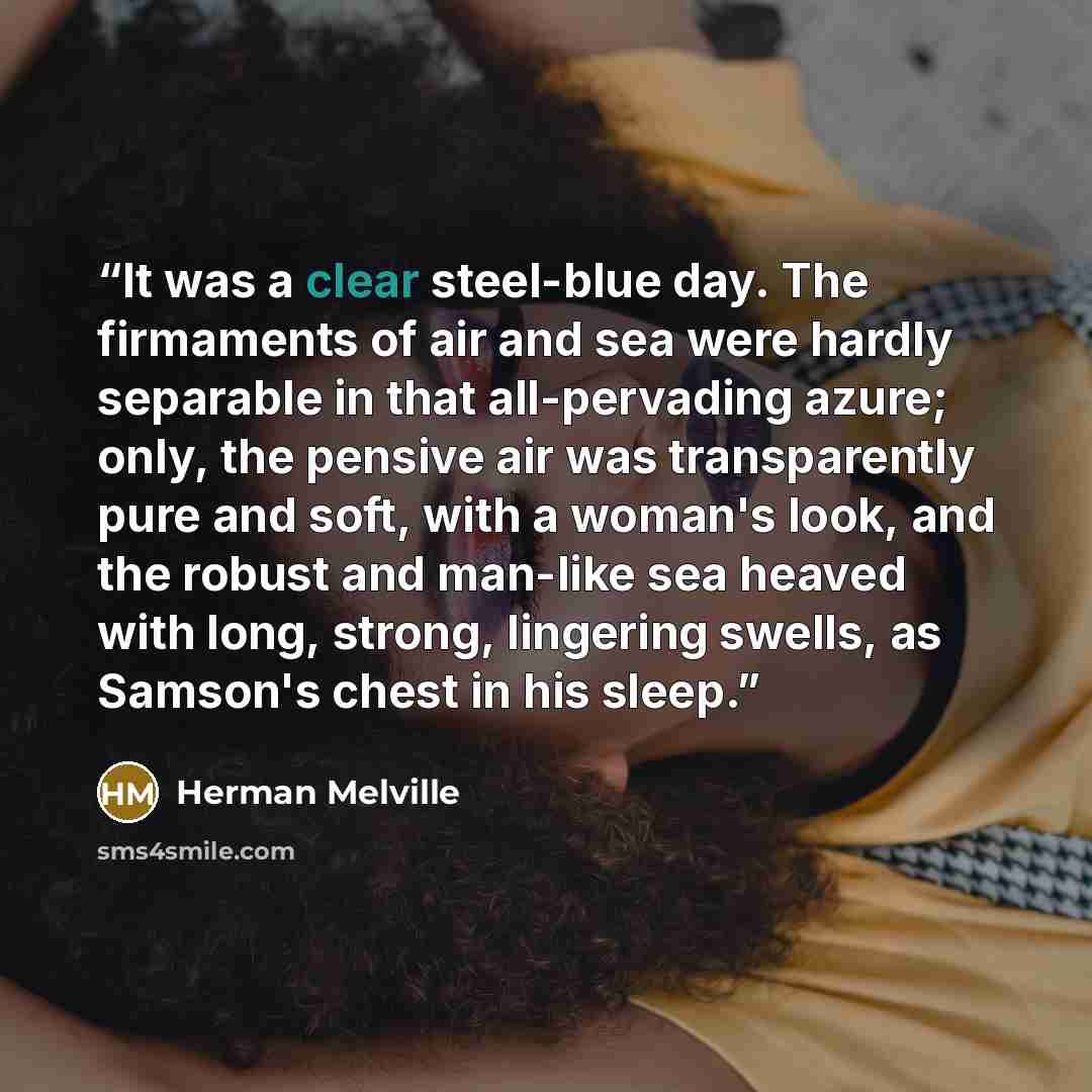 “It was a clear steel-blue day. The firmaments of air and sea were hardly separable in that all-pervading azure; only, the pensive air was transparently pure and soft, with a woman's look, and the robust and man-like sea heaved with long, strong, lingering swells, as Samson's chest in his sleep.” quote by Herman Melville