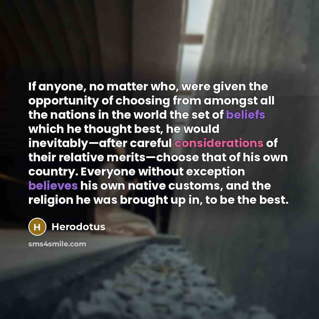 “If anyone, no matter who, were given the opportunity of choosing from amongst all the nations in the world the set of beliefs which he thought best, he would inevitably—after careful considerations of their relative merits—choose that of his own country. Everyone without exception believes his own…” quote by Herodotus