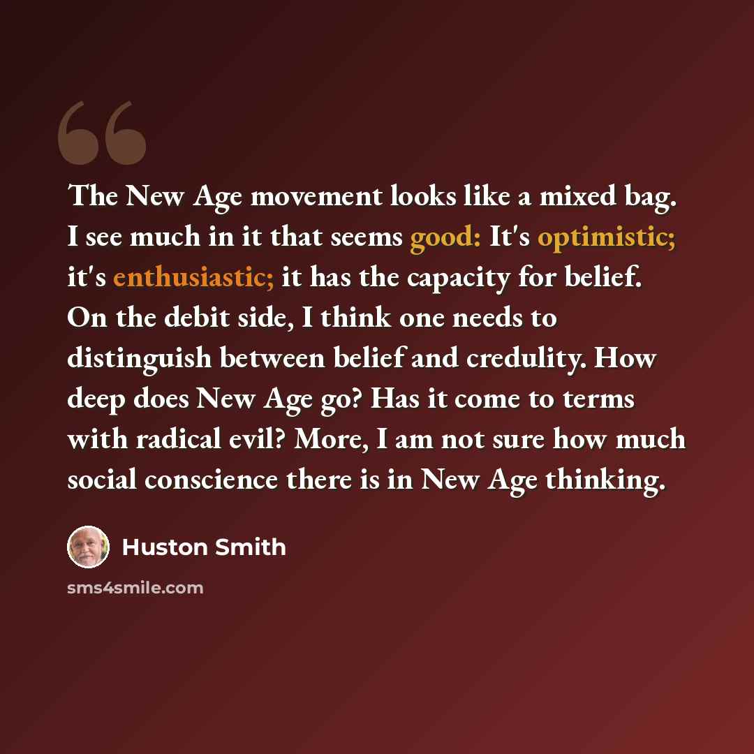 “The New Age movement looks like a mixed bag. I see much in it that seems good: It's optimistic; it's enthusiastic; it has the capacity for belief. On the debit side, I think one needs to distinguish between belief and credulity. How deep does New Age go? Has it come to terms with radical evil?…” quote by Huston Smith