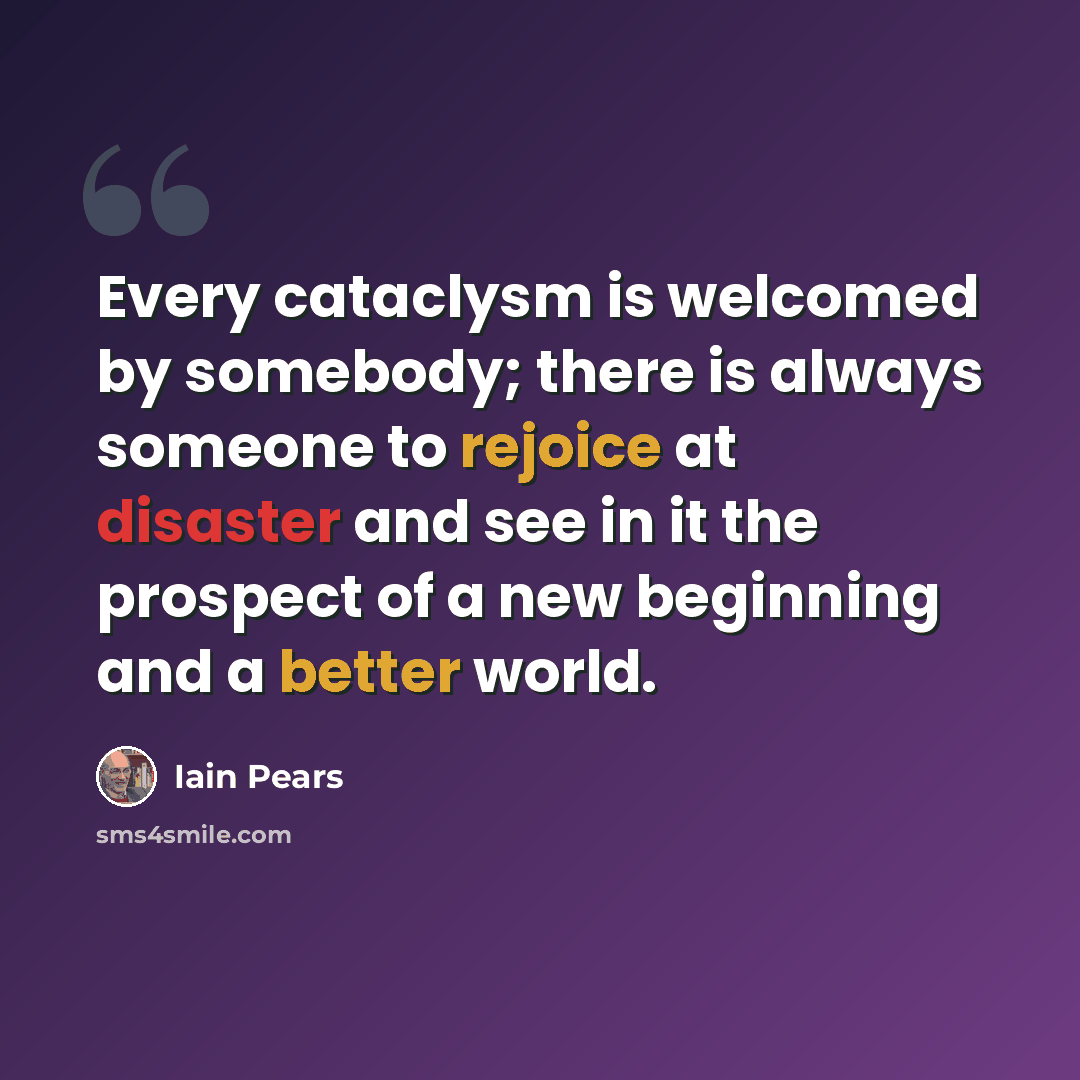 “Every cataclysm is welcomed by somebody; there is always someone to rejoice at disaster and see in it the prospect of a new beginning and a better world.” quote by Iain Pears