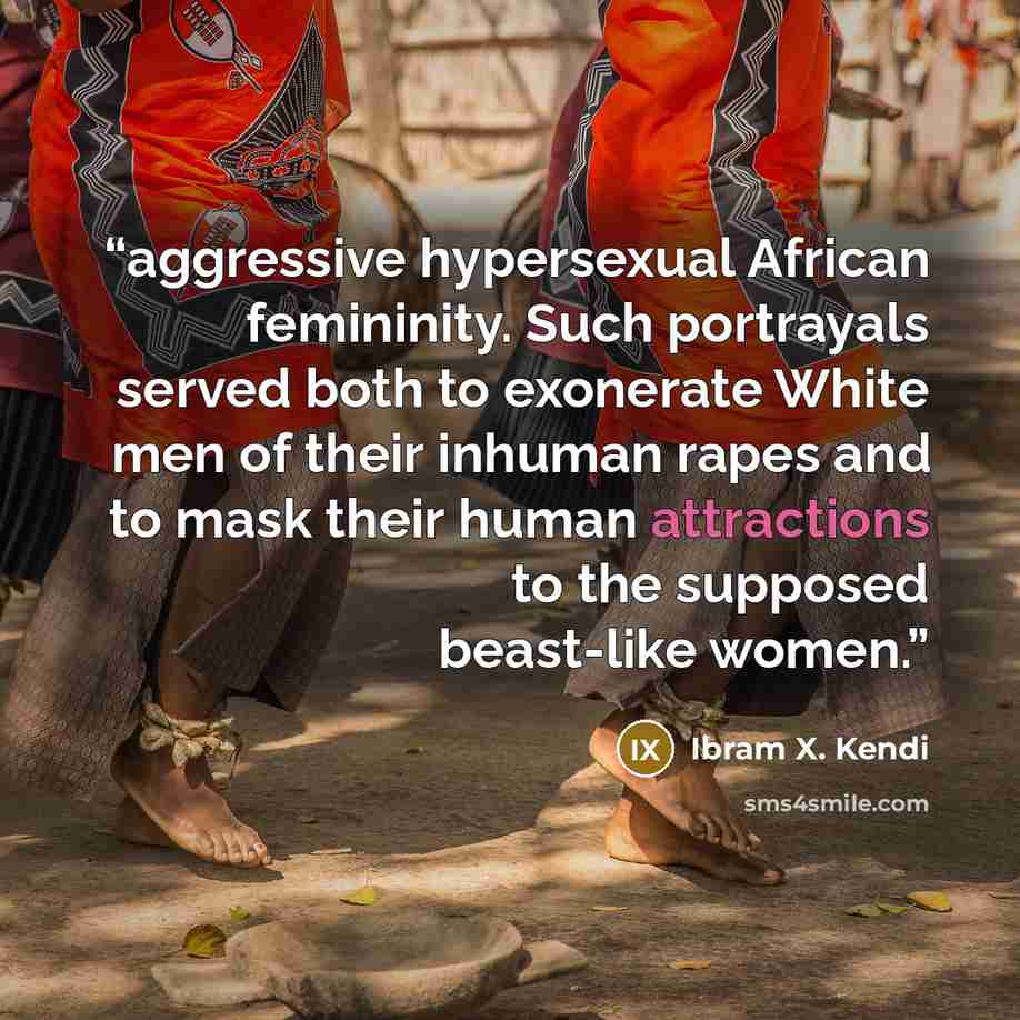 “aggressive hypersexual African femininity. Such portrayals served both to exonerate White men of their inhuman rapes and to mask their human attractions to the supposed beast-like women.” quote by Ibram X. Kendi