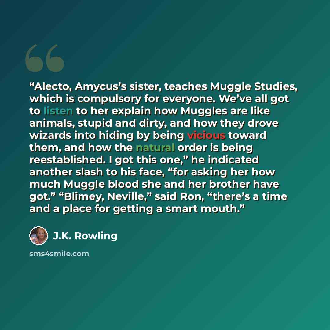 “Alecto, Amycus’s sister, teaches Muggle Studies, which is compulsory for everyone. We’ve all got to listen to her explain how Muggles are like animals, stupid and dirty, and how they drove wizards into hiding by being vicious toward them, and how the natural order is being reestablished. I got…” quote by J.K. Rowling