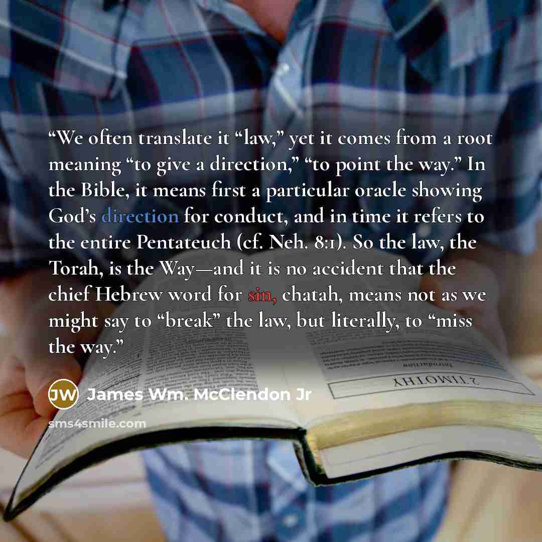 “We often translate it “law,” yet it comes from a root meaning “to give a direction,” “to point the way.” In the Bible, it means first a particular oracle showing God’s direction for conduct, and in time it refers to the entire Pentateuch (cf. Neh. 8:1). So the law, the Torah, is the Way—and it is…” quote by James Wm. McClendon Jr