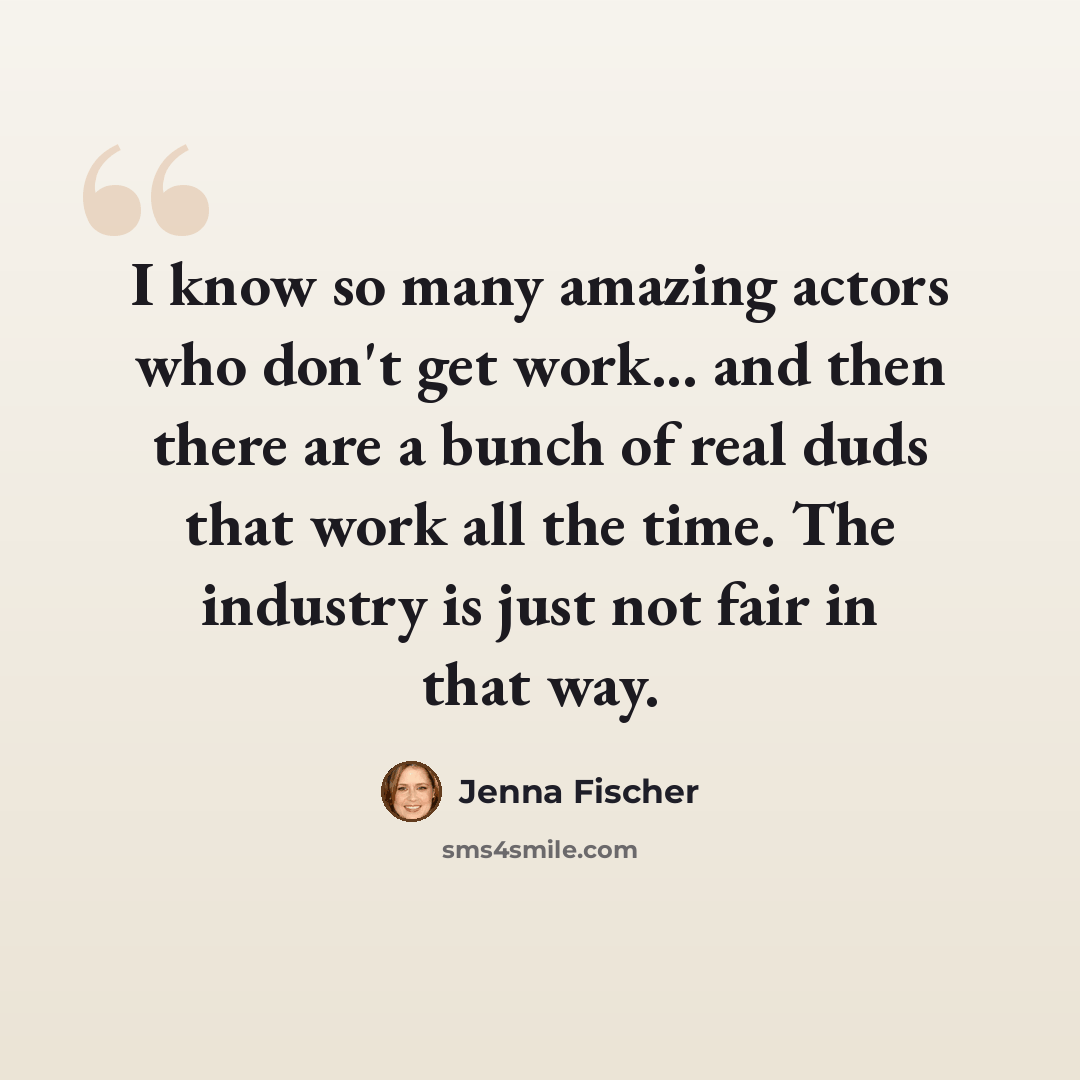 “I know so many amazing actors who don't get work... and then there are a bunch of real duds that work all the time. The industry is just not fair in that way.” quote by Jenna Fischer