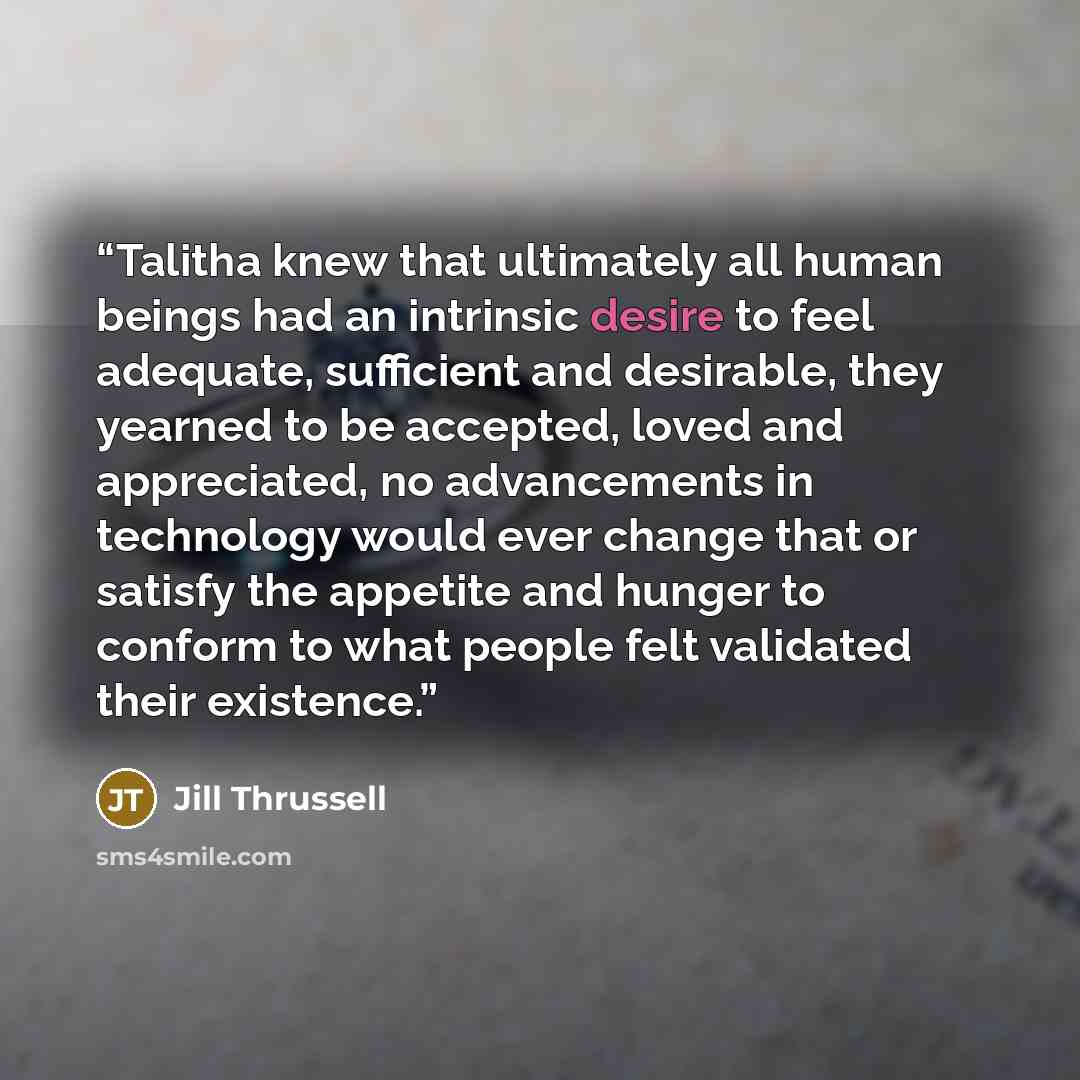 “Talitha knew that ultimately all human beings had an intrinsic desire to feel adequate, sufficient and desirable, they yearned to be accepted, loved and appreciated, no advancements in technology would ever change that or satisfy the appetite and hunger to conform to what people felt validated…” quote by Jill Thrussell