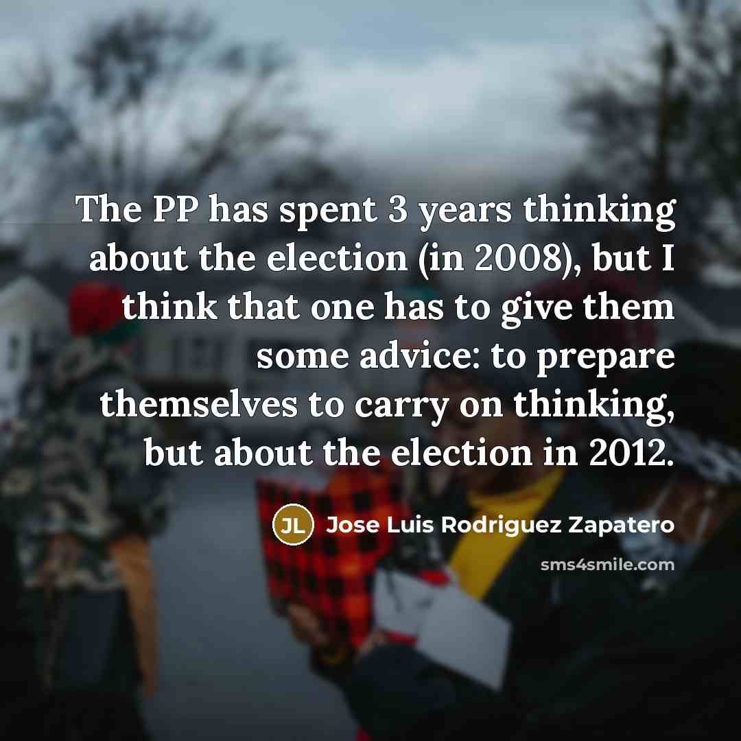 “The PP has spent 3 years thinking about the election (in 2008), but I think that one has to give them some advice: to prepare themselves to carry on thinking, but about the election in 2012.” quote by Jose Luis Rodriguez Zapatero