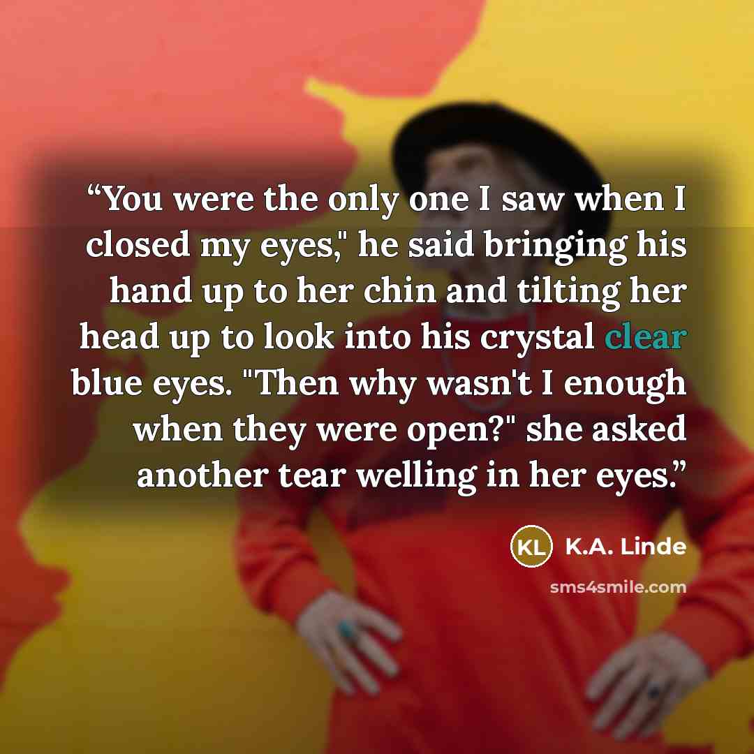 “You were the only one I saw when I closed my eyes," he said bringing his hand up to her chin and tilting her head up to look into his crystal clear blue eyes. "Then why wasn't I enough when they were open?" she asked another tear welling in her eyes.” quote by K.A. Linde
