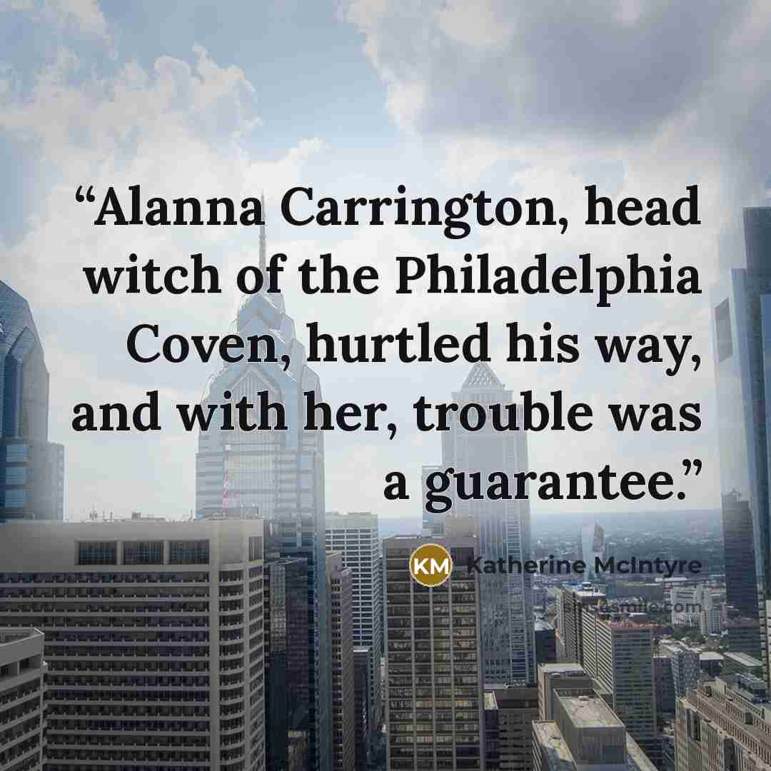 “Alanna Carrington, head witch of the Philadelphia Coven, hurtled his way, and with her, trouble was a guarantee.” quote by Katherine McIntyre
