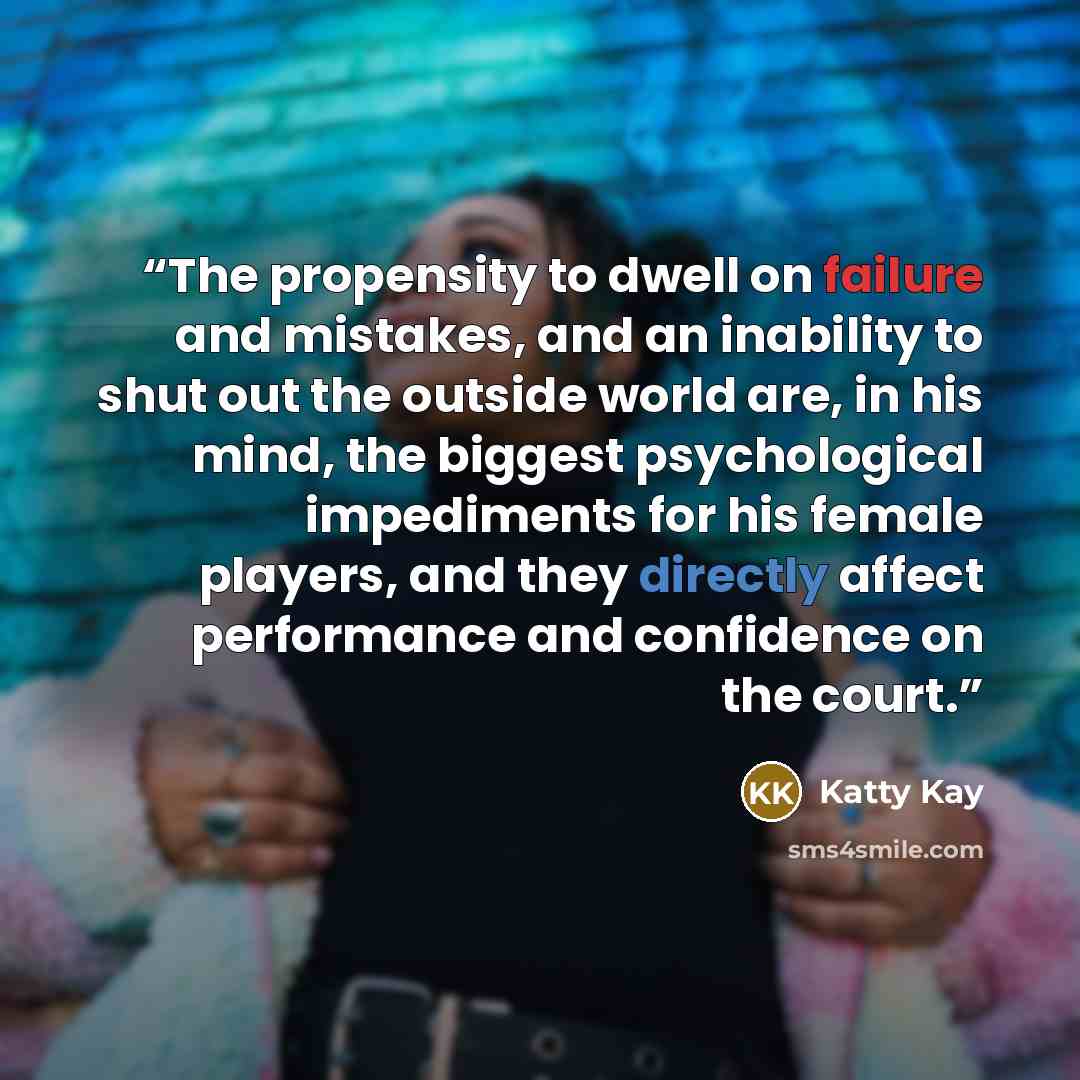 “The propensity to dwell on failure and mistakes, and an inability to shut out the outside world are, in his mind, the biggest psychological impediments for his female players, and they directly affect performance and confidence on the court.” quote by Katty Kay