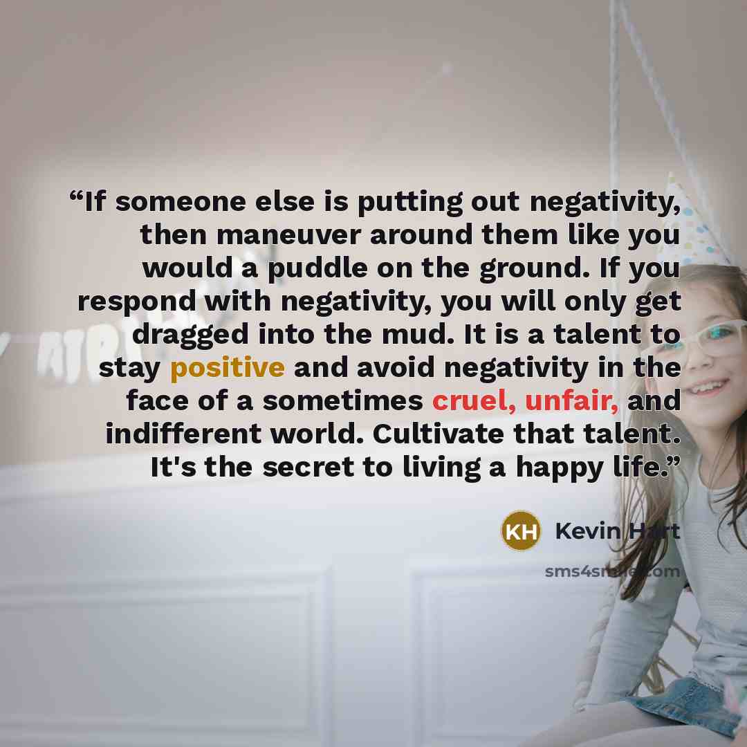 “If someone else is putting out negativity, then maneuver around them like you would a puddle on the ground. If you respond with negativity, you will only get dragged into the mud. It is a talent to stay positive and avoid negativity in the face of a sometimes cruel, unfair, and indifferent world…” quote by Kevin Hart