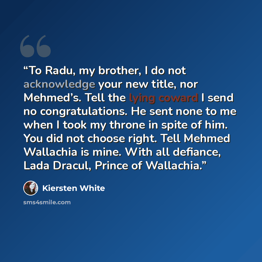 “To Radu, my brother, I do not acknowledge your new title, nor Mehmed’s. Tell the lying coward I send no congratulations. He sent none to me when I took my throne in spite of him. You did not choose right. Tell Mehmed Wallachia is mine. With all defiance, Lada Dracul, Prince of Wallachia.” quote by Kiersten White