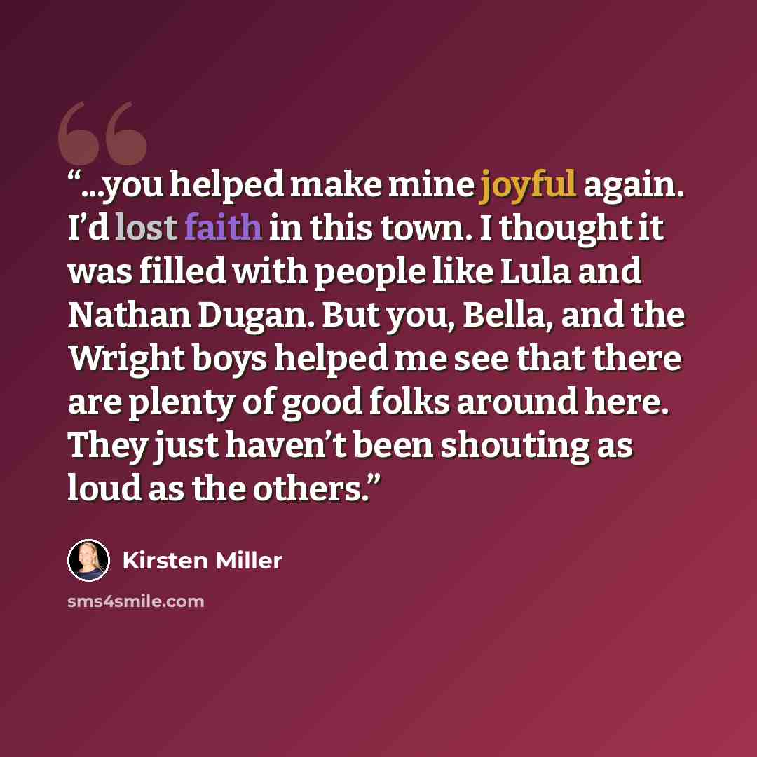 “...you helped make mine joyful again. I’d lost faith in this town. I thought it was filled with people like Lula and Nathan Dugan. But you, Bella, and the Wright boys helped me see that there are plenty of good folks around here. They just haven’t been shouting as loud as the others.” quote by Kirsten Miller