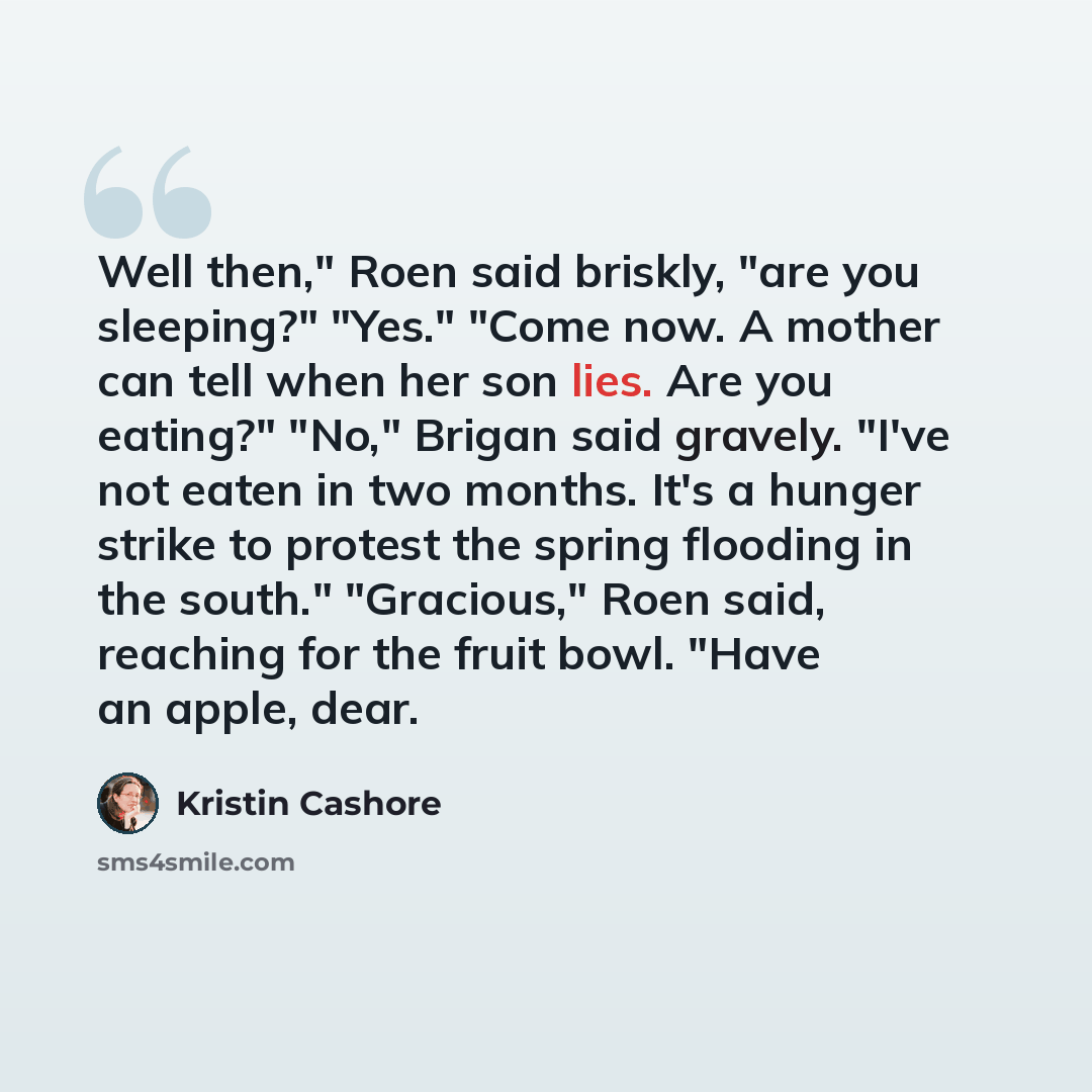“Well then," Roen said briskly, "are you sleeping?" "Yes." "Come now. A mother can tell when her son lies. Are you eating?" "No," Brigan said gravely. "I've not eaten in two months. It's a hunger strike to protest the spring flooding in the south." "Gracious," Roen said, reaching for the fruit…” quote by Kristin Cashore