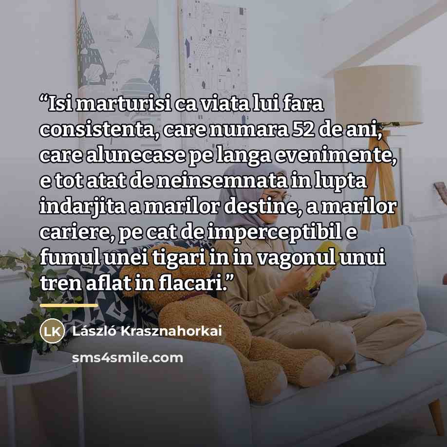 “Isi marturisi ca viata lui fara consistenta, care numara 52 de ani, care alunecase pe langa evenimente, e tot atat de neinsemnata in lupta indarjita a marilor destine, a marilor cariere, pe cat de imperceptibil e fumul unei tigari in in vagonul unui tren aflat in flacari.” quote by László Krasznahorkai