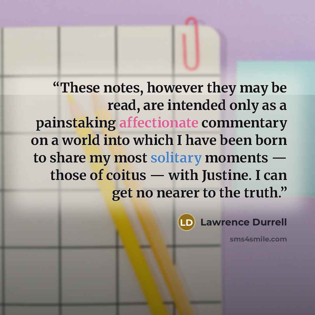 “These notes, however they may be read, are intended only as a painstaking affectionate commentary on a world into which I have been born to share my most solitary moments — those of coitus — with Justine. I can get no nearer to the truth.” quote by Lawrence Durrell